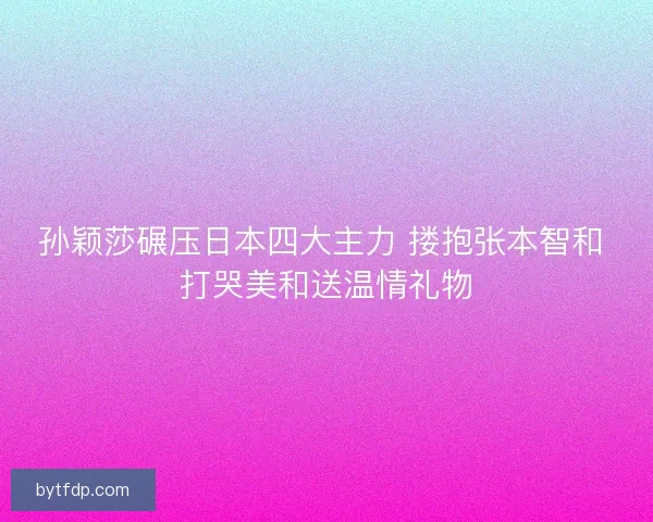 孙颖莎碾压日本四大主力 搂抱张本智和 打哭美和送温情礼物