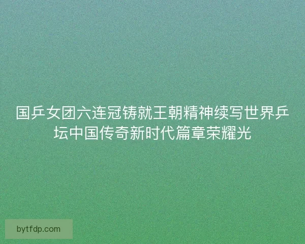 国乒女团六连冠铸就王朝精神续写世界乒坛中国传奇新时代篇章荣耀光