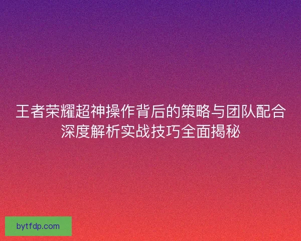 王者荣耀超神操作背后的策略与团队配合深度解析实战技巧全面揭秘