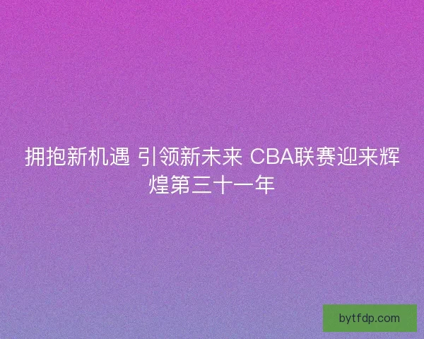 拥抱新机遇 引领新未来 CBA联赛迎来辉煌第三十一年