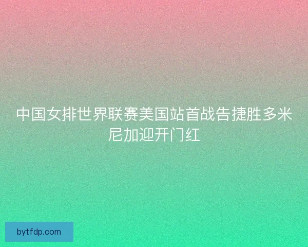 中国女排世界联赛美国站首战告捷胜多米尼加迎开门红