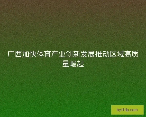 广西加快体育产业创新发展推动区域高质量崛起