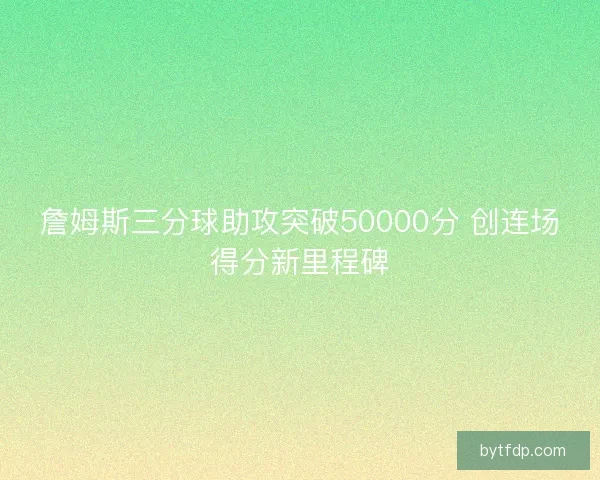 詹姆斯三分球助攻突破50000分 创连场得分新里程碑