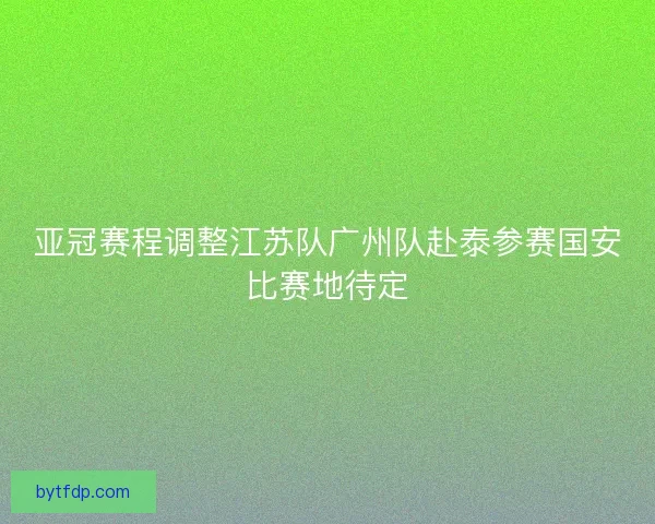 亚冠赛程调整江苏队广州队赴泰参赛国安比赛地待定