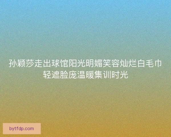 孙颖莎走出球馆阳光明媚笑容灿烂白毛巾轻遮脸庞温暖集训时光