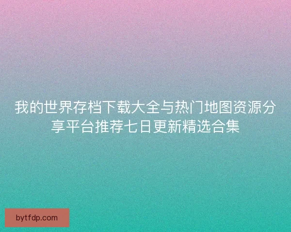 我的世界存档下载大全与热门地图资源分享平台推荐七日更新精选合集