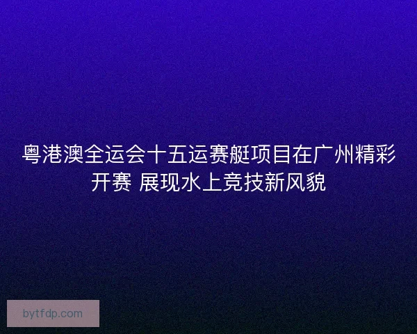 粤港澳全运会十五运赛艇项目在广州精彩开赛 展现水上竞技新风貌