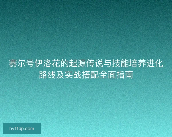 赛尔号伊洛花的起源传说与技能培养进化路线及实战搭配全面指南