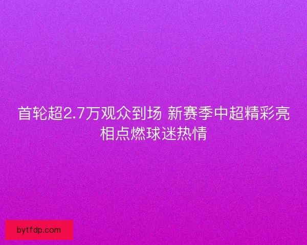 首轮超2.7万观众到场 新赛季中超精彩亮相点燃球迷热情