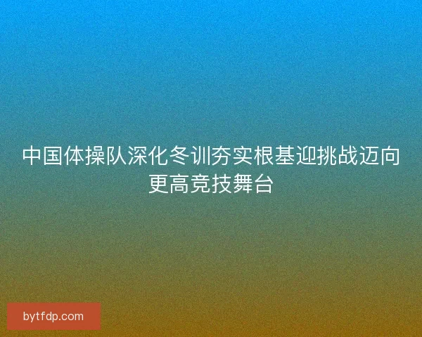 中国体操队深化冬训夯实根基迎挑战迈向更高竞技舞台