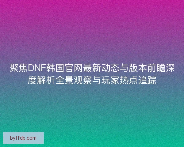 聚焦DNF韩国官网最新动态与版本前瞻深度解析全景观察与玩家热点追踪
