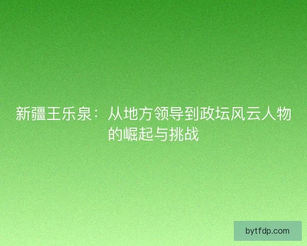 新疆王乐泉：从地方领导到政坛风云人物的崛起与挑战