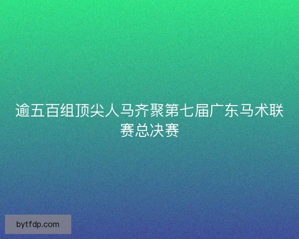 逾五百组顶尖人马齐聚第七届广东马术联赛总决赛