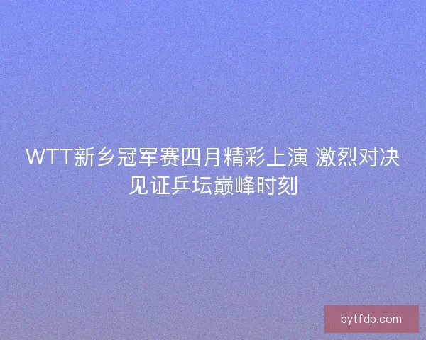 WTT新乡冠军赛四月精彩上演 激烈对决见证乒坛巅峰时刻