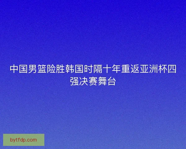 中国男篮险胜韩国时隔十年重返亚洲杯四强决赛舞台