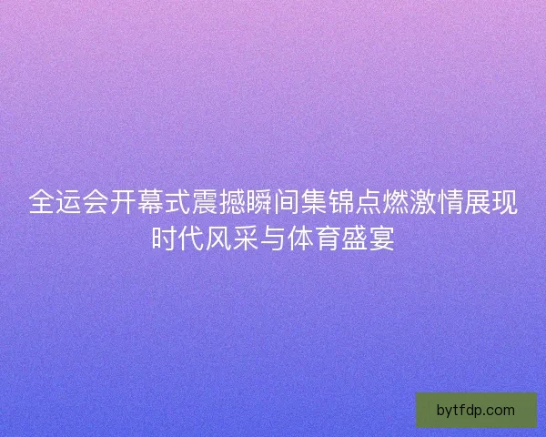 全运会开幕式震撼瞬间集锦点燃激情展现时代风采与体育盛宴