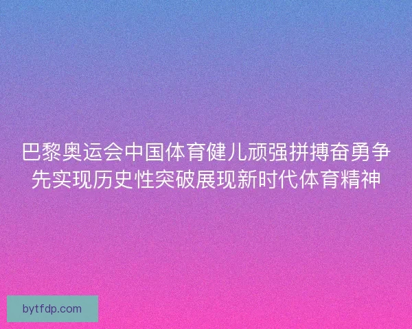 巴黎奥运会中国体育健儿顽强拼搏奋勇争先实现历史性突破展现新时代体育精神