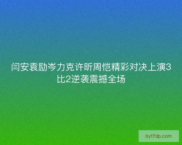 闫安袁励岑力克许昕周恺精彩对决上演3比2逆袭震撼全场