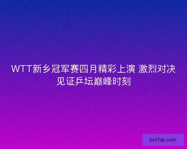 WTT新乡冠军赛四月精彩上演 激烈对决见证乒坛巅峰时刻
