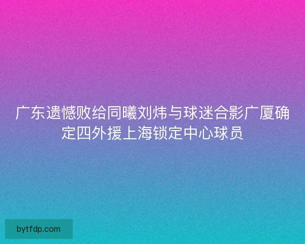 广东遗憾败给同曦刘炜与球迷合影广厦确定四外援上海锁定中心球员