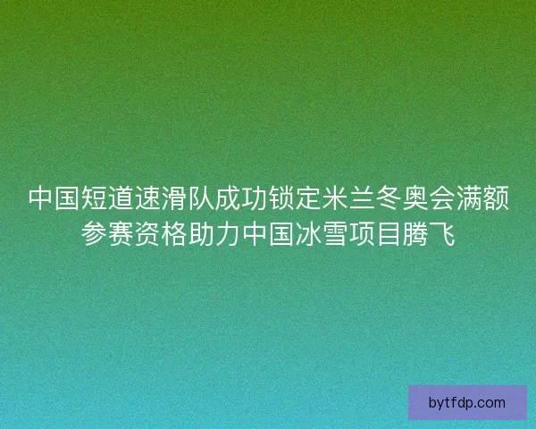 中国短道速滑队成功锁定米兰冬奥会满额参赛资格助力中国冰雪项目腾飞