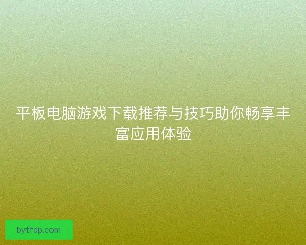 平板电脑游戏下载推荐与技巧助你畅享丰富应用体验