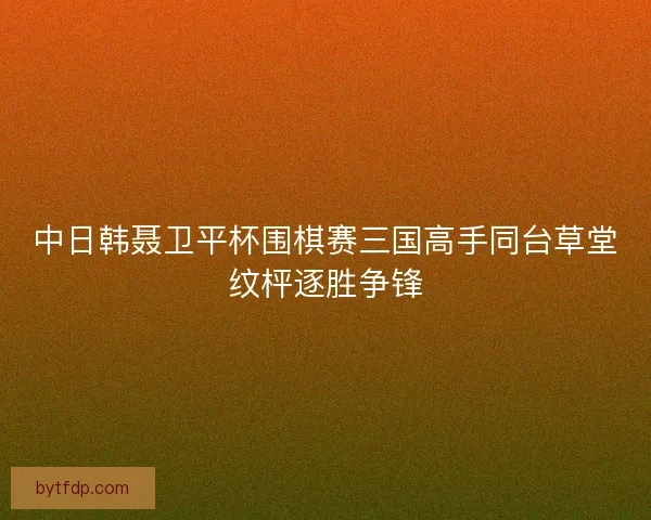 中日韩聂卫平杯围棋赛三国高手同台草堂纹枰逐胜争锋