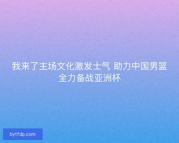 我来了主场文化激发士气 助力中国男篮全力备战亚洲杯